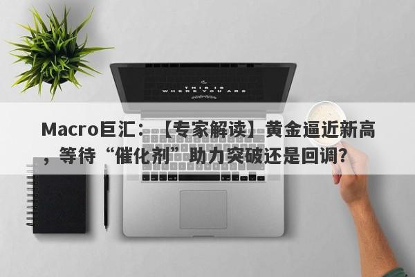 Macro巨汇：【专家解读】黄金逼近新高，等待“催化剂”助力突破还是回调？