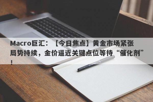 Macro巨汇：【今日焦点】黄金市场紧张局势持续，金价逼近关键点位等待“催化剂”！