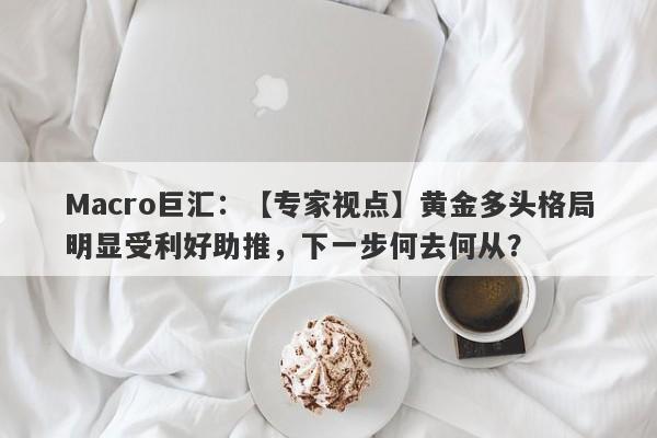 Macro巨汇：【专家视点】黄金多头格局明显受利好助推，下一步何去何从？