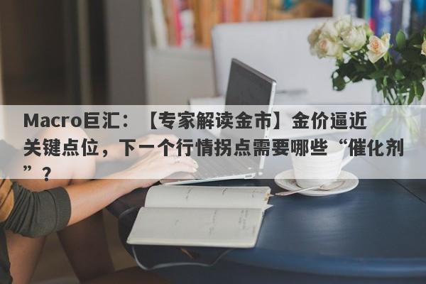 Macro巨汇：【专家解读金市】金价逼近关键点位，下一个行情拐点需要哪些“催化剂”？