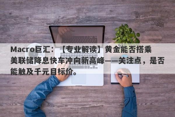 Macro巨汇：【专业解读】黄金能否搭乘美联储降息快车冲向新高峰——关注点，是否能触及千元目标价。