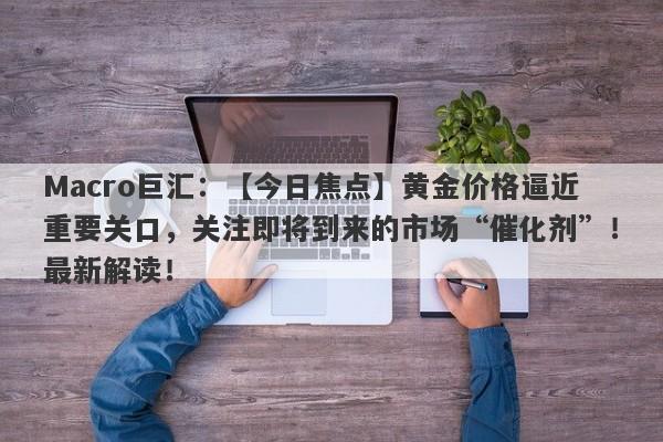 Macro巨汇：【今日焦点】黄金价格逼近重要关口，关注即将到来的市场“催化剂”！最新解读！