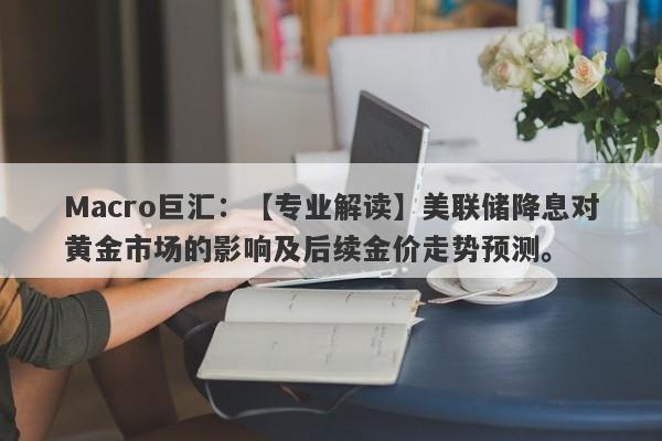 Macro巨汇：【专业解读】美联储降息对黄金市场的影响及后续金价走势预测。