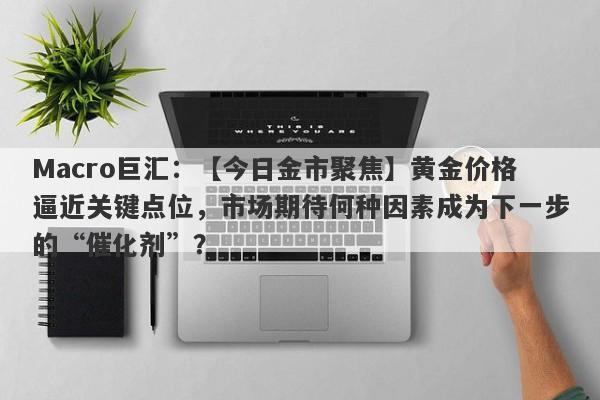 Macro巨汇：【今日金市聚焦】黄金价格逼近关键点位，市场期待何种因素成为下一步的“催化剂”？