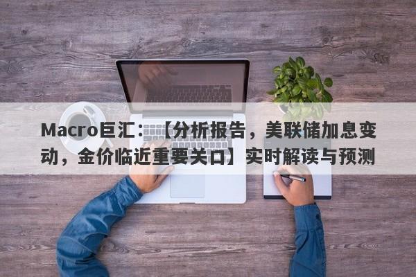 Macro巨汇：【分析报告，美联储加息变动，金价临近重要关口】实时解读与预测