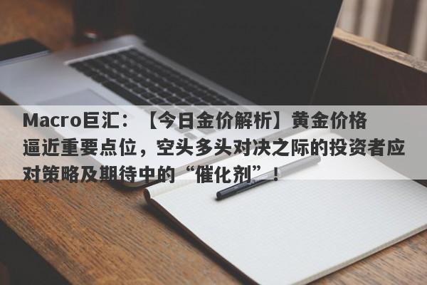 Macro巨汇：【今日金价解析】黄金价格逼近重要点位，空头多头对决之际的投资者应对策略及期待中的“催化剂”！