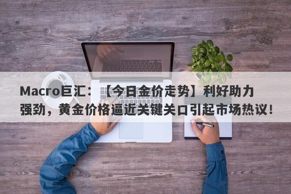 Macro巨汇：【今日金价走势】利好助力强劲，黄金价格逼近关键关口引起市场热议！