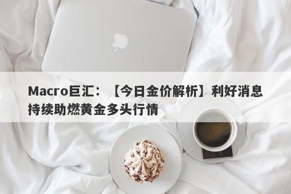 Macro巨汇：【今日金价解析】利好消息持续助燃黄金多头行情