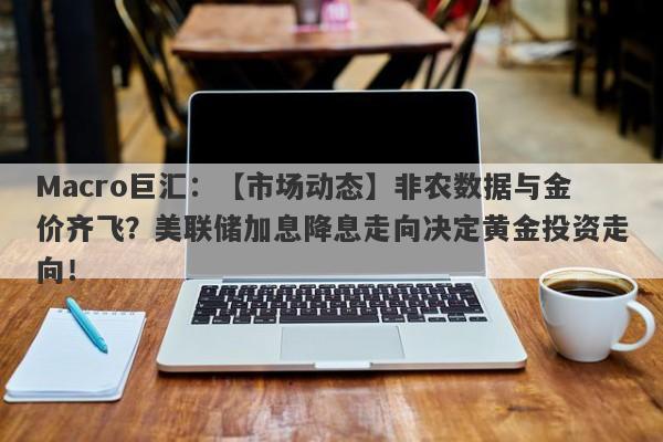 Macro巨汇：【市场动态】非农数据与金价齐飞？美联储加息降息走向决定黄金投资走向！