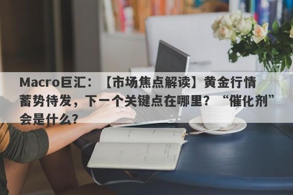 Macro巨汇：【市场焦点解读】黄金行情蓄势待发，下一个关键点在哪里？“催化剂”会是什么？