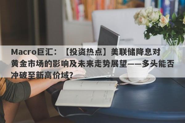 Macro巨汇：【投资热点】美联储降息对黄金市场的影响及未来走势展望——多头能否冲破至新高价域？