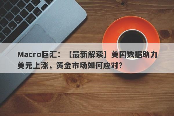 Macro巨汇：【最新解读】美国数据助力美元上涨，黄金市场如何应对？