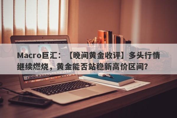 Macro巨汇：【晚间黄金收评】多头行情继续燃烧，黄金能否站稳新高价区间？