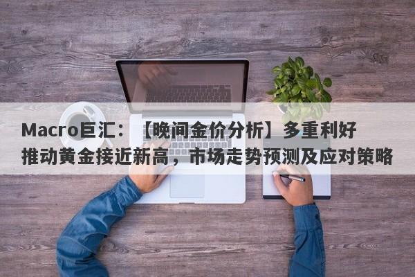 Macro巨汇：【晚间金价分析】多重利好推动黄金接近新高，市场走势预测及应对策略