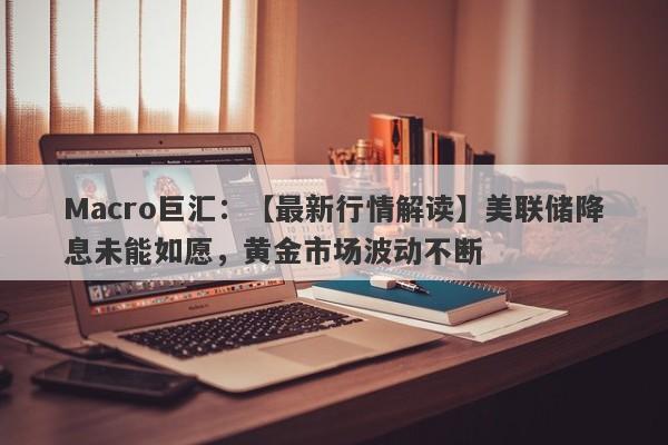 Macro巨汇：【最新行情解读】美联储降息未能如愿，黄金市场波动不断