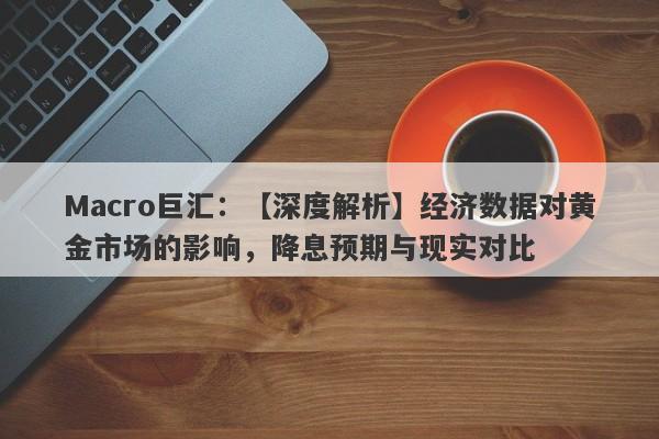 Macro巨汇：【深度解析】经济数据对黄金市场的影响，降息预期与现实对比