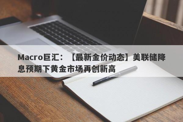 Macro巨汇：【最新金价动态】美联储降息预期下黄金市场再创新高