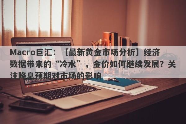 Macro巨汇：【最新黄金市场分析】经济数据带来的“冷水”，金价如何继续发展？关注降息预期对市场的影响