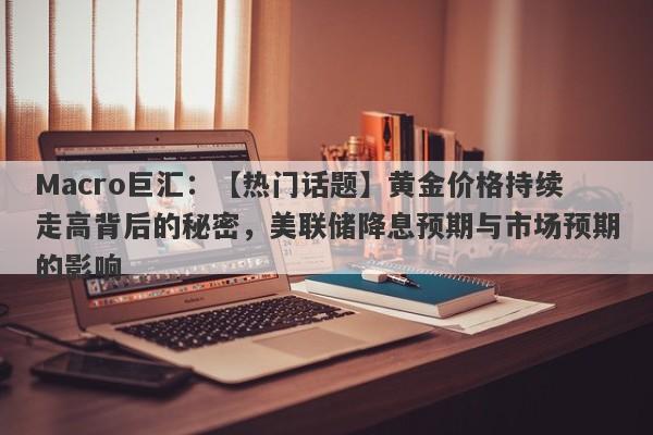 Macro巨汇：【热门话题】黄金价格持续走高背后的秘密，美联储降息预期与市场预期的影响