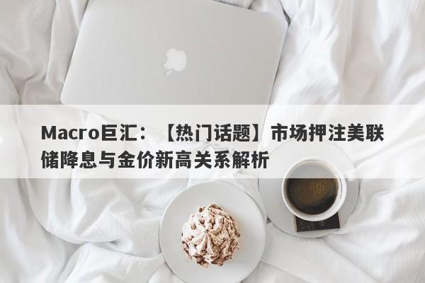 Macro巨汇：【热门话题】市场押注美联储降息与金价新高关系解析