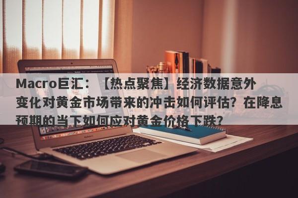 Macro巨汇：【热点聚焦】经济数据意外变化对黄金市场带来的冲击如何评估？在降息预期的当下如何应对黄金价格下跌？