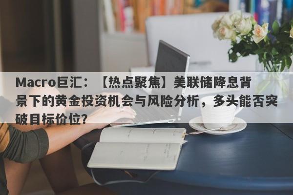 Macro巨汇：【热点聚焦】美联储降息背景下的黄金投资机会与风险分析，多头能否突破目标价位？