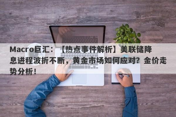 Macro巨汇：【热点事件解析】美联储降息进程波折不断，黄金市场如何应对？金价走势分析！