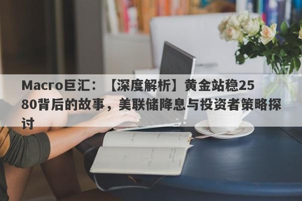 Macro巨汇：【深度解析】黄金站稳2580背后的故事，美联储降息与投资者策略探讨