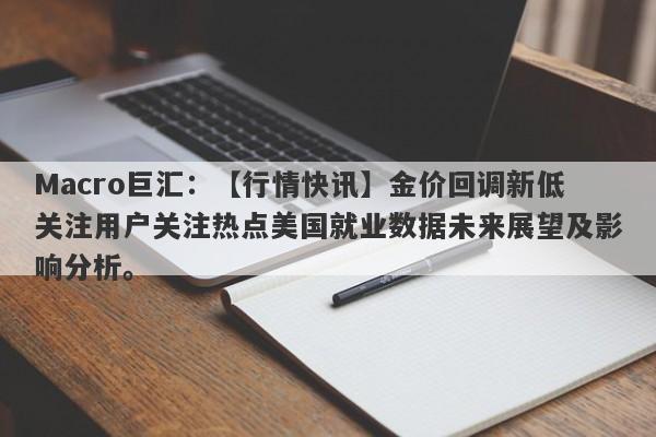 Macro巨汇：【行情快讯】金价回调新低关注用户关注热点美国就业数据未来展望及影响分析。