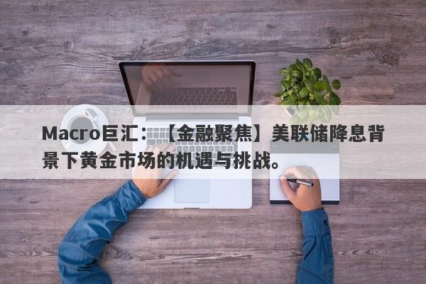 Macro巨汇：【金融聚焦】美联储降息背景下黄金市场的机遇与挑战。