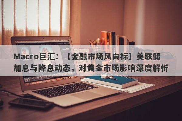 Macro巨汇：【金融市场风向标】美联储加息与降息动态，对黄金市场影响深度解析