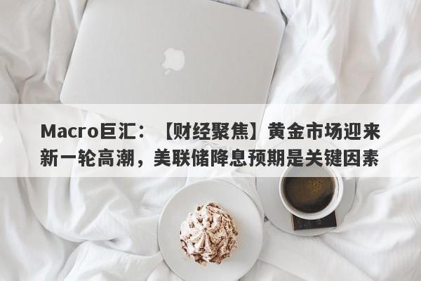 Macro巨汇：【财经聚焦】黄金市场迎来新一轮高潮，美联储降息预期是关键因素