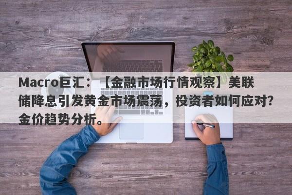 Macro巨汇：【金融市场行情观察】美联储降息引发黄金市场震荡，投资者如何应对？金价趋势分析。