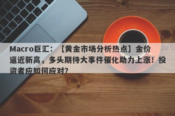 Macro巨汇：【黄金市场分析热点】金价逼近新高，多头期待大事件催化助力上涨！投资者应如何应对？