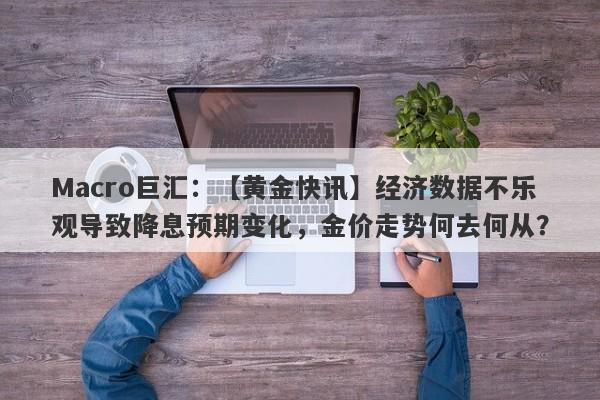 Macro巨汇：【黄金快讯】经济数据不乐观导致降息预期变化，金价走势何去何从？