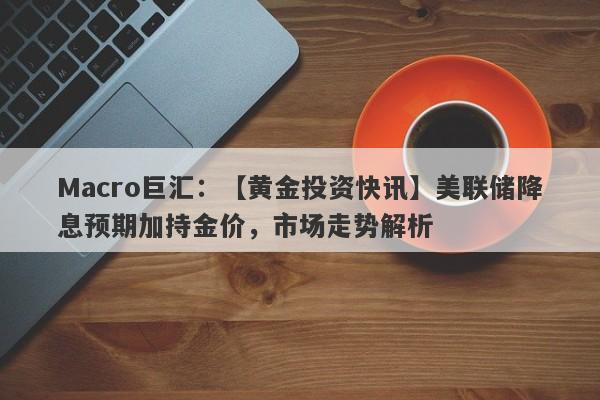 Macro巨汇：【黄金投资快讯】美联储降息预期加持金价，市场走势解析