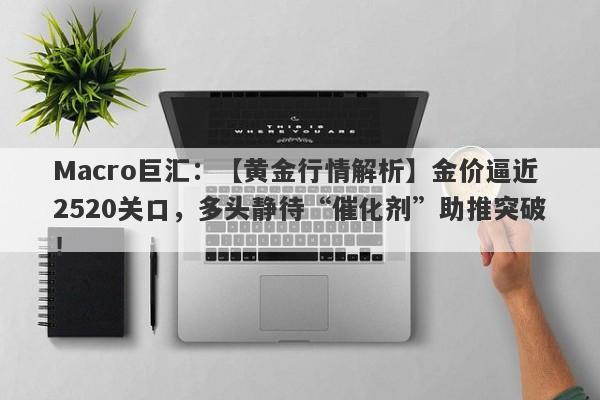 Macro巨汇：【黄金行情解析】金价逼近2520关口，多头静待“催化剂”助推突破！