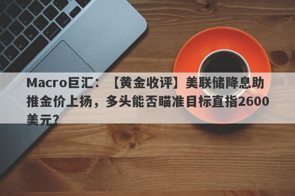 Macro巨汇：【黄金收评】美联储降息助推金价上扬，多头能否瞄准目标直指2600美元？