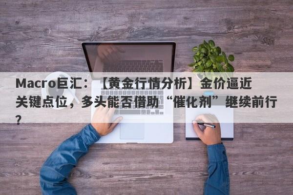 Macro巨汇：【黄金行情分析】金价逼近关键点位，多头能否借助“催化剂”继续前行？