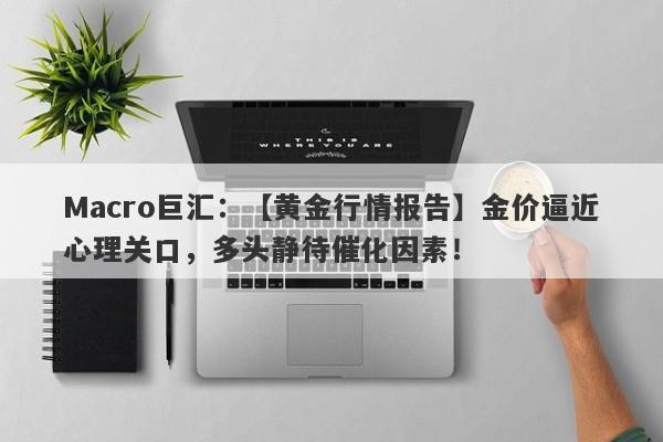 Macro巨汇：【黄金行情报告】金价逼近心理关口，多头静待催化因素！