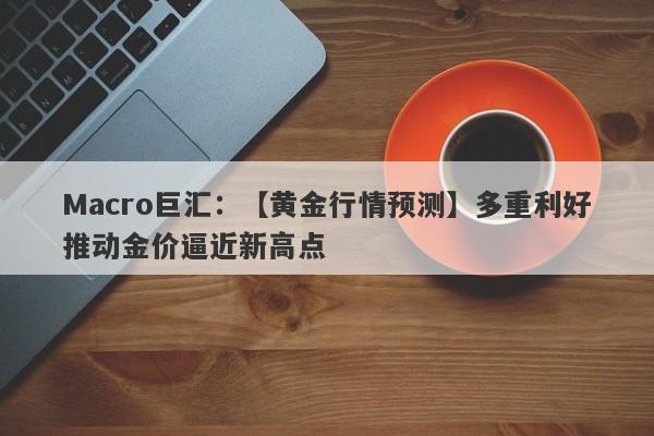 Macro巨汇：【黄金行情预测】多重利好推动金价逼近新高点