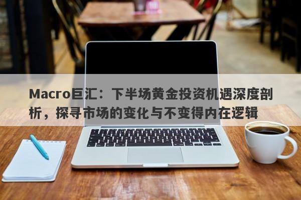 Macro巨汇：下半场黄金投资机遇深度剖析，探寻市场的变化与不变得内在逻辑