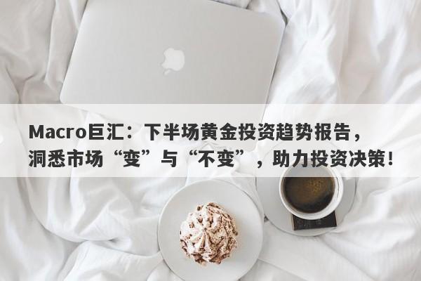 Macro巨汇：下半场黄金投资趋势报告，洞悉市场“变”与“不变”，助力投资决策！