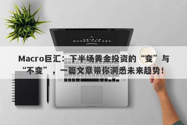 Macro巨汇：下半场黄金投资的“变”与“不变”，一篇文章带你洞悉未来趋势！