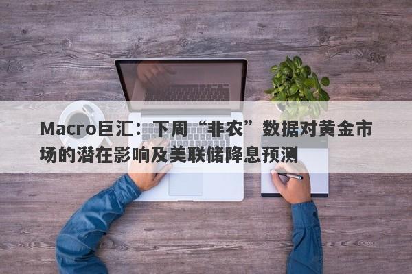 Macro巨汇：下周“非农”数据对黄金市场的潜在影响及美联储降息预测