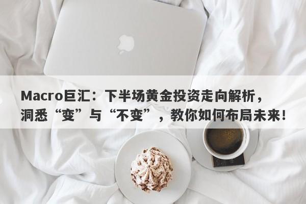 Macro巨汇：下半场黄金投资走向解析，洞悉“变”与“不变”，教你如何布局未来！