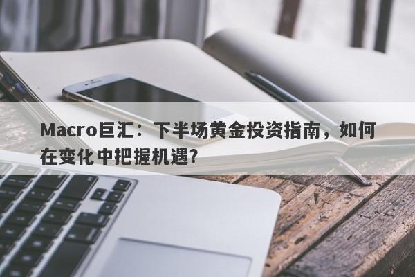 Macro巨汇：下半场黄金投资指南，如何在变化中把握机遇？