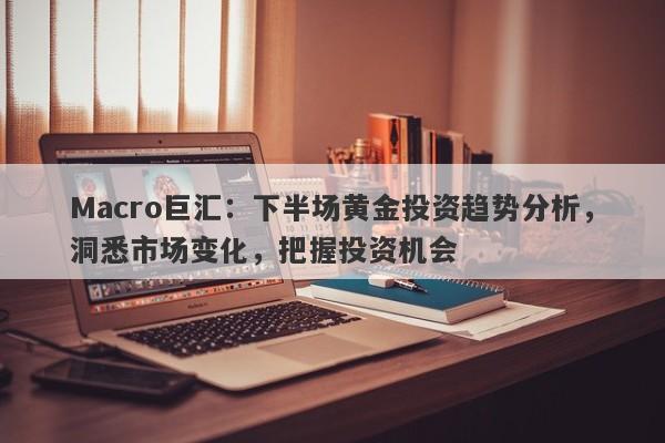 Macro巨汇：下半场黄金投资趋势分析，洞悉市场变化，把握投资机会