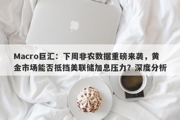 Macro巨汇：下周非农数据重磅来袭，黄金市场能否抵挡美联储加息压力？深度分析