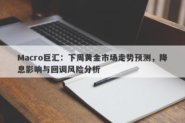 Macro巨汇：下周黄金市场走势预测，降息影响与回调风险分析